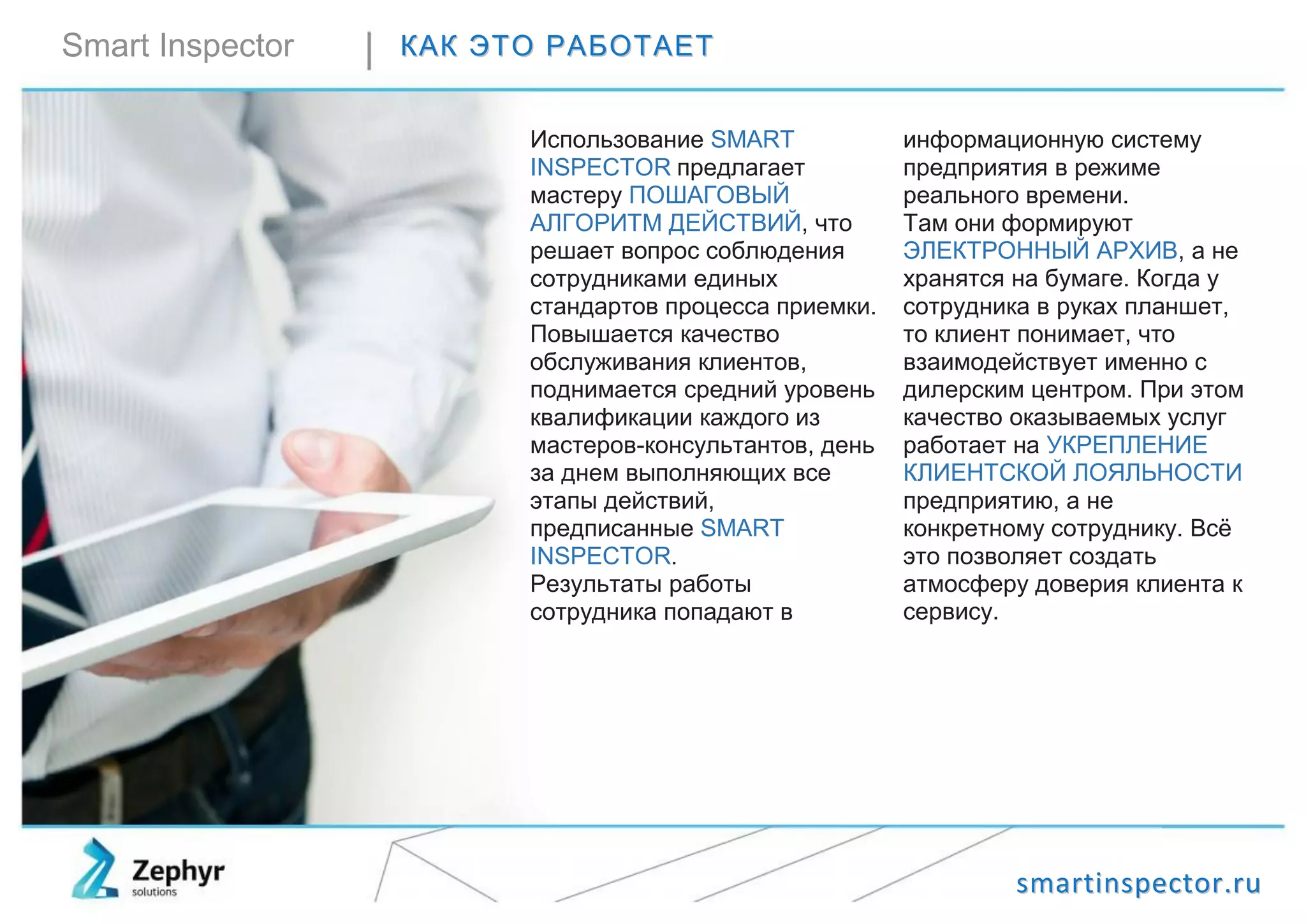 ssmmaarrttiinnssppeeccttoorr..rruu
Smart Inspector ККААКК ЭЭТТОО РРААББООТТААЕЕТТ
Использование SMART
INSPECTOR предлагает
мастеру ПОШАГОВЫЙ
АЛГОРИТМ ДЕЙСТВИЙ, что
решает вопрос соблюдения
сотрудниками единых
стандартов процесса приемки.
Повышается качество
обслуживания клиентов,
поднимается средний уровень
квалификации каждого из
мастеров-консультантов, день
за днем выполняющих все
этапы действий,
предписанные SMART
INSPECTOR.
Результаты работы
сотрудника попадают в
информационную систему
предприятия в режиме
реального времени.
Там они формируют
ЭЛЕКТРОННЫЙ АРХИВ, а не
хранятся на бумаге. Когда у
сотрудника в руках планшет,
то клиент понимает, что
взаимодействует именно с
дилерским центром. При этом
качество оказываемых услуг
работает на УКРЕПЛЕНИЕ
КЛИЕНТСКОЙ ЛОЯЛЬНОСТИ
предприятию, а не
конкретному сотруднику. Всё
это позволяет создать
атмосферу доверия клиента к
сервису.
 