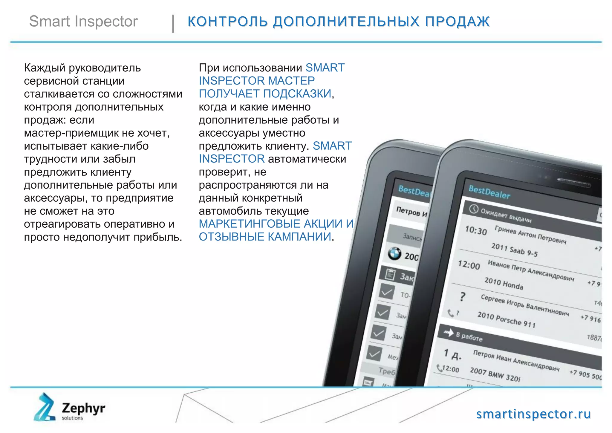ssmmaarrttiinnssppeeccttoorr..rruu
Smart Inspector ККООННТТРРООЛЛЬЬ ДДООППООЛЛННИИТТЕЕЛЛЬЬННЫЫХХ ППРРООДДААЖЖ
Каждый руководитель
сервисной станции
сталкивается со сложностями
контроля дополнительных
продаж: если
мастер-приемщик не хочет,
испытывает какие-либо
трудности или забыл
предложить клиенту
дополнительные работы или
аксессуары, то предприятие
не сможет на это
отреагировать оперативно и
просто недополучит прибыль.
При использовании SMART
INSPECTOR МАСТЕР
ПОЛУЧАЕТ ПОДСКАЗКИ,
когда и какие именно
дополнительные работы и
аксессуары уместно
предложить клиенту. SMART
INSPECTOR автоматически
проверит, не
распространяются ли на
данный конкретный
автомобиль текущие
МАРКЕТИНГОВЫЕ АКЦИИ И
ОТЗЫВНЫЕ КАМПАНИИ.
 