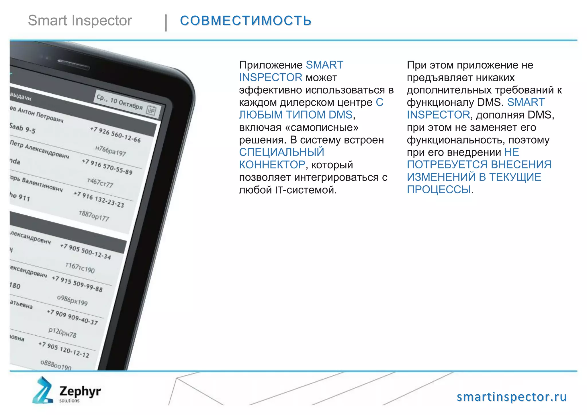 ssmmaarrttiinnssppeeccttoorr..rruu
Smart Inspector ССООВВММЕЕССТТИИММООССТТЬЬ
Приложение SMART
INSPECTOR может
эффективно использоваться в
каждом дилерском центре С
ЛЮБЫМ ТИПОМ DMS,
включая «самописные»
решения. В систему встроен
СПЕЦИАЛЬНЫЙ
КОННЕКТОР, который
позволяет интегрироваться с
любой IT-системой.
При этом приложение не
предъявляет никаких
дополнительных требований к
функционалу DMS. SMART
INSPECTOR, дополняя DMS,
при этом не заменяет его
функциональность, поэтому
при его внедрении НЕ
ПОТРЕБУЕТСЯ ВНЕСЕНИЯ
ИЗМЕНЕНИЙ В ТЕКУЩИЕ
ПРОЦЕССЫ.
 