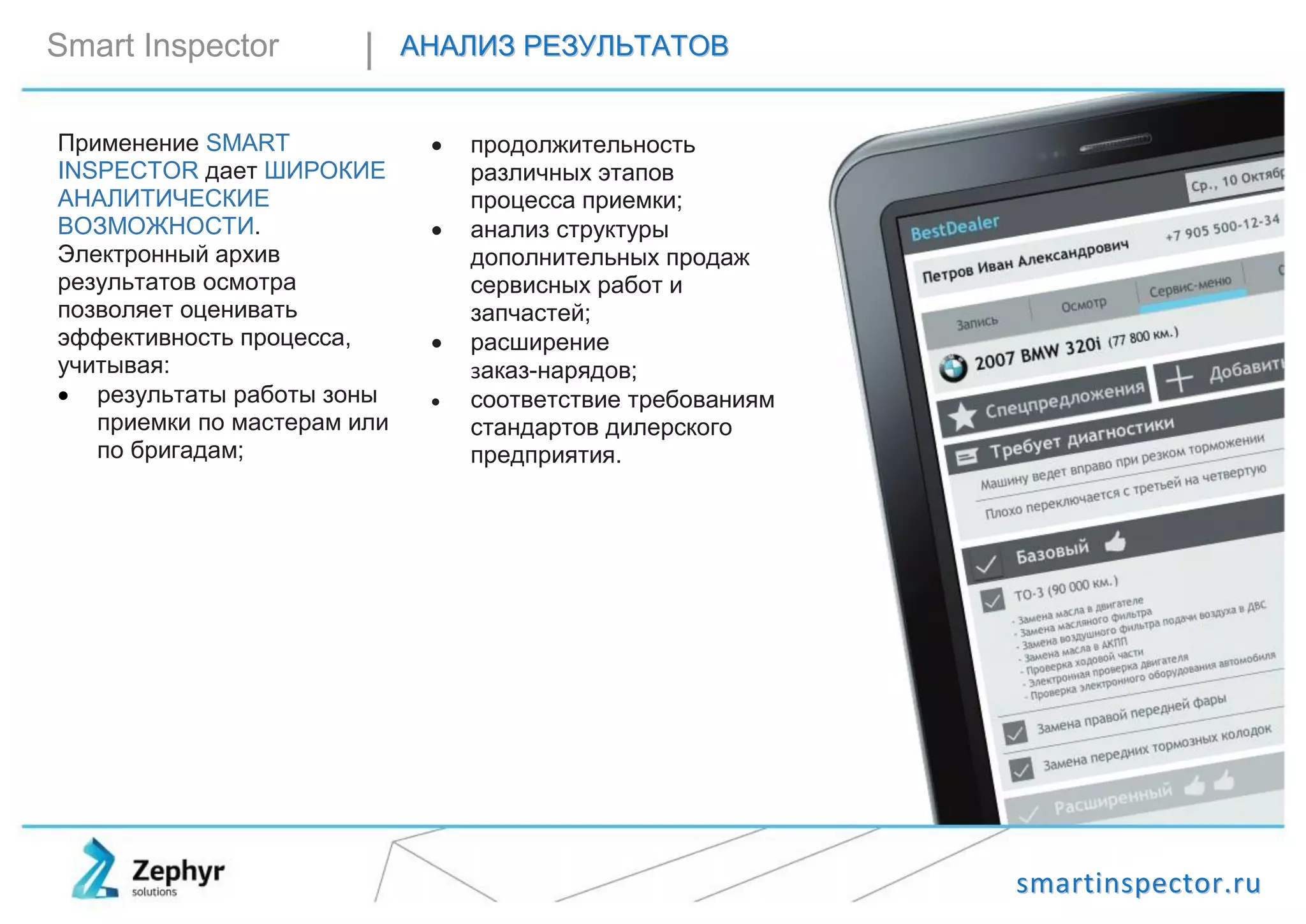 ssmmaarrttiinnssppeeccttoorr..rruu
Smart Inspector ААННААЛЛИИЗЗ РРЕЕЗЗУУЛЛЬЬТТААТТООВВ
Применение SMART
INSPECTOR дает ШИРОКИЕ
АНАЛИТИЧЕСКИЕ
ВОЗМОЖНОСТИ.
Электронный архив
результатов осмотра
позволяет оценивать
эффективность процесса,
учитывая:
 результаты работы зоны
приемки по мастерам или
по бригадам;
 продолжительность
различных этапов
процесса приемки;
 анализ структуры
дополнительных продаж
сервисных работ и
запчастей;
 расширение
заказ-нарядов;
 соответствие требованиям
стандартов дилерского
предприятия.
 