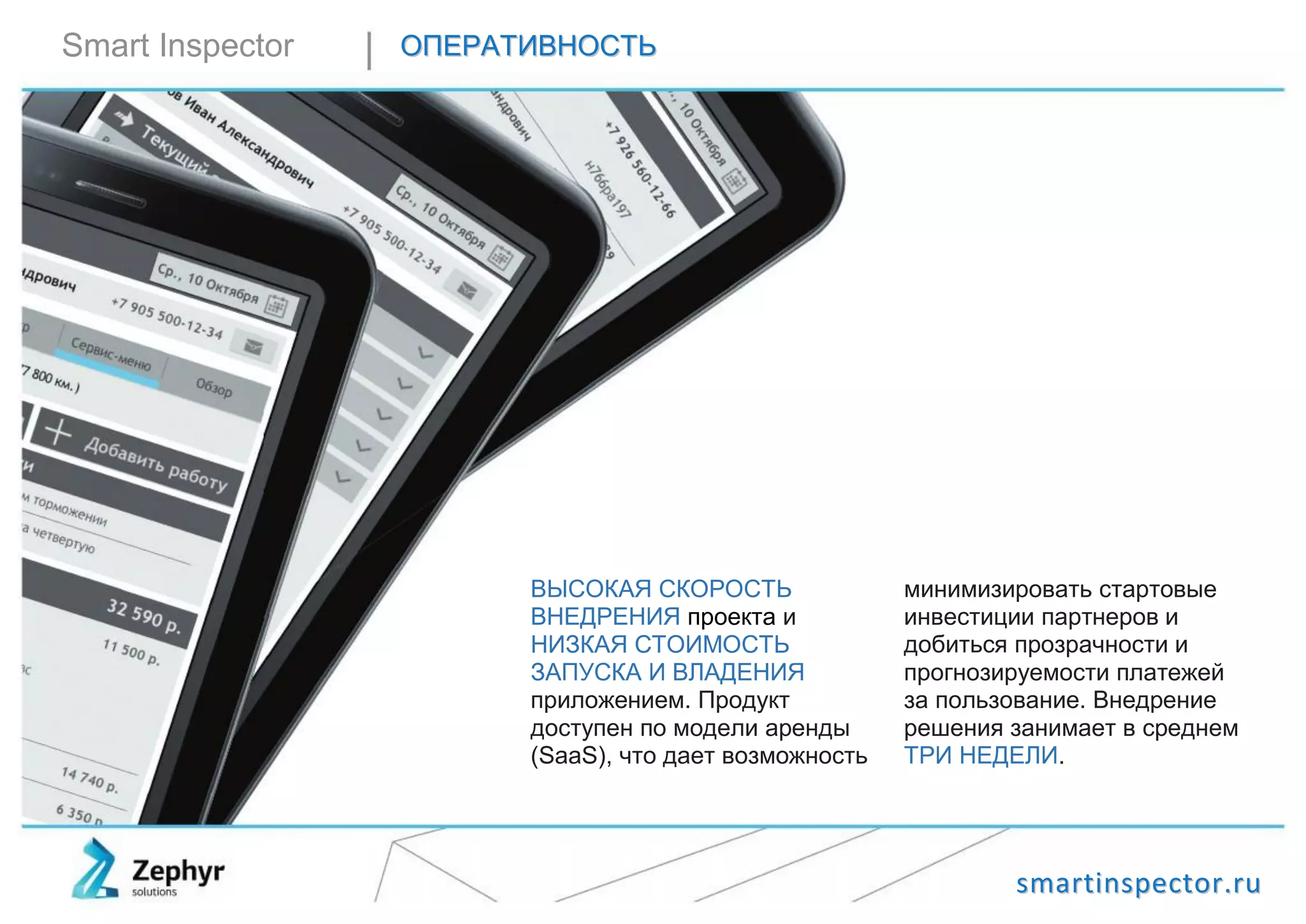 ssmmaarrttiinnssppeeccttoorr..rruu
Smart Inspector ООППЕЕРРААТТИИВВННООССТТЬЬ
ВЫСОКАЯ СКОРОСТЬ
ВНЕДРЕНИЯ проекта и
НИЗКАЯ СТОИМОСТЬ
ЗАПУСКА И ВЛАДЕНИЯ
приложением. Продукт
доступен по модели аренды
(SaaS), что дает возможность
минимизировать стартовые
инвестиции партнеров и
добиться прозрачности и
прогнозируемости платежей
за пользование. Внедрение
решения занимает в среднем
ТРИ НЕДЕЛИ.
 