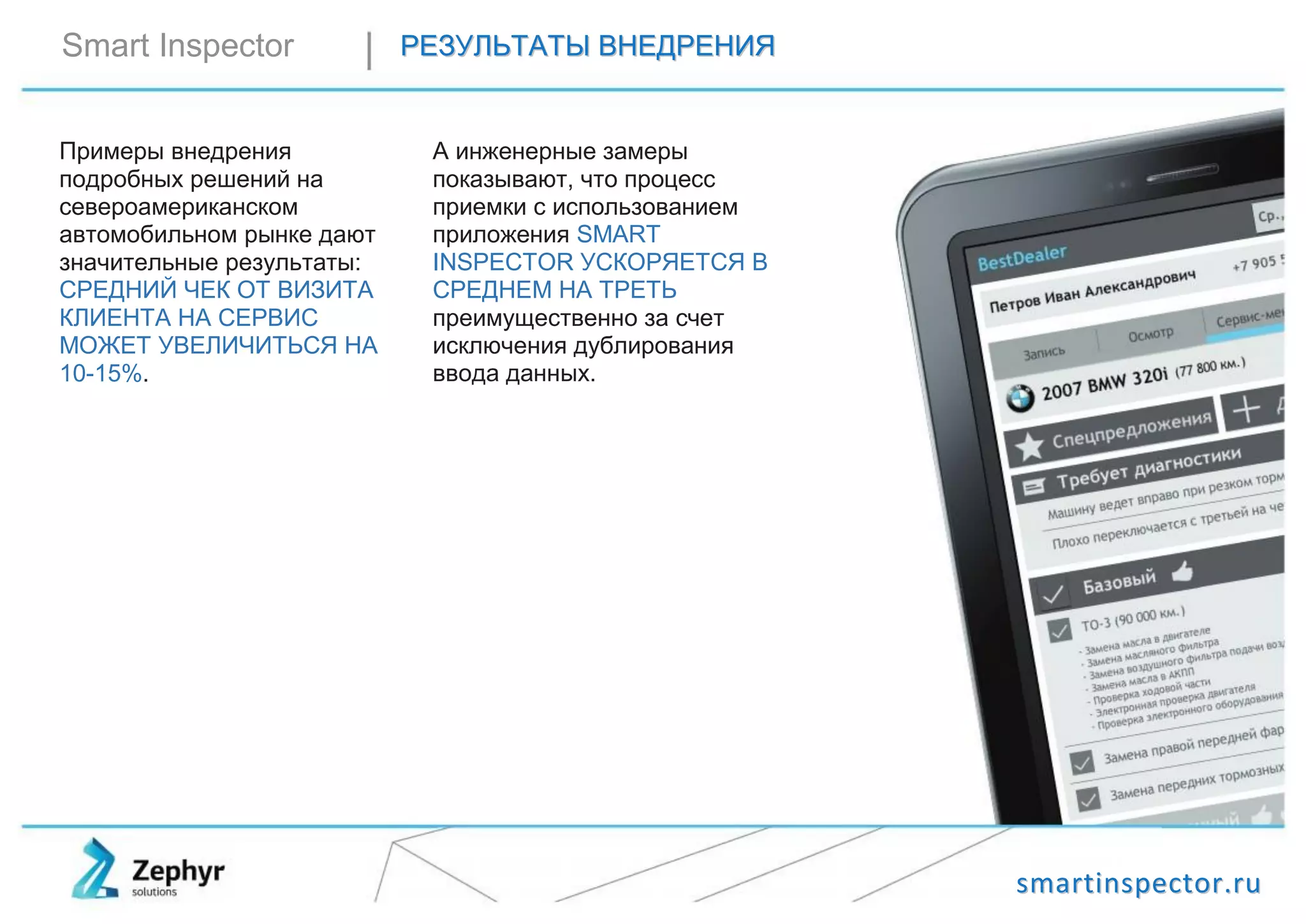 ssmmaarrttiinnssppeeccttoorr..rruu
Smart Inspector РРЕЕЗЗУУЛЛЬЬТТААТТЫЫ ВВННЕЕДДРРЕЕННИИЯЯ
Примеры внедрения
подробных решений на
североамериканском
автомобильном рынке дают
значительные результаты:
СРЕДНИЙ ЧЕК ОТ ВИЗИТА
КЛИЕНТА НА СЕРВИС
МОЖЕТ УВЕЛИЧИТЬСЯ НА
10-15%.
А инженерные замеры
показывают, что процесс
приемки с использованием
приложения SMART
INSPECTOR УСКОРЯЕТСЯ В
СРЕДНЕМ НА ТРЕТЬ
преимущественно за счет
исключения дублирования
ввода данных.
 