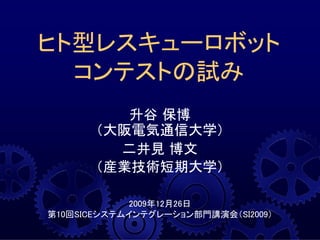 升谷 保博
（大阪電気通信大学）
二井見 博文
（産業技術短期大学）
2009年12月26日
第10回SICEシステムインテグレーション部門講演会（SI2009）
ヒト型レスキューロボット
コンテストの試み
 