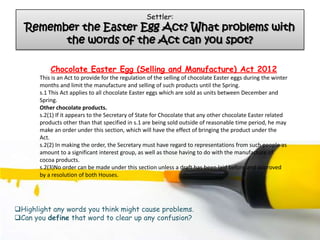 Settler:
  Remember the Easter Egg Act? What problems with
        the words of the Act can you spot?

           Chocolate Easter Egg (Selling and Manufacture) Act 2012
       This is an Act to provide for the regulation of the selling of chocolate Easter eggs during the winter
       months and limit the manufacture and selling of such products until the Spring.
       s.1 This Act applies to all chocolate Easter eggs which are sold as units between December and
       Spring.
       Other chocolate products.
       s.2(1) If it appears to the Secretary of State for Chocolate that any other chocolate Easter related
       products other than that specified in s.1 are being sold outside of reasonable time period, he may
       make an order under this section, which will have the effect of bringing the product under the
       Act.
       s.2(2) In making the order, the Secretary must have regard to representations from such people as
       amount to a significant interest group, as well as those having to do with the manufacture of
       cocoa products.
       s.2(3)No order can be made under this section unless a draft has been laid before and approved
       by a resolution of both Houses.




Highlight any words you think might cause problems.
Can you define that word to clear up any confusion?
 