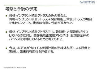 考察と今後の予定
        骨格‐インプラント統計アトラスのみの場合と，
         骨格‐インプラント統計アトラス＋関節機能正常度アトラスの場合
         を比較したところ，後者は有意に性能が高かった．

        骨格‐インプラント統計アトラスでは，骨盤側・大腿骨側が独⽴
         しているのに対し，関節機能正常度アトラスは，股関節全体の
         バランスを考慮しているためと考えられる．

        今後，本研究が出⼒する⼿術計画の熟練外科医による評価を
         実施し，臨床的有用性を評価する．




Copyright © Osaka Univ., Kobe Univ. 2011
 