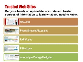 Trusted Web Sites
Get your hands on up-to-date, accurate and trusted
sources of information to learn what you need to know.

           ISAC.org


           FederalStudentAid.ed.gov


           FAFSA.gov


           PIN.ed.gov


           nces.ed.gov/CollegeNavigator
 