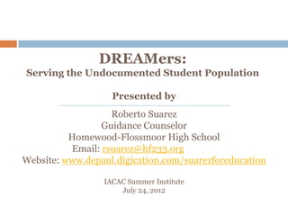 DREAMers:
Serving the Undocumented Student Population

                   Presented by
                   Roberto Suarez
                Guidance Counselor
          Homewood-Flossmoor High School
          Email: rsuarez@hf233.org
Website: www.depaul.digication.com/suarezforeducation

                 IACAC Summer Institute
                     July 24, 2012
 