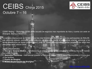 CEIBS China 2015
Octubre 7 – 16
CEIBS Beijing – Shanghái. CEIBS es la escuela de negocios mas importante de Asia y cuenta con sede en
Shanghái, Beijing y Shenzhen.
La semana internacional de CEIBS ofrece tres días académicos exclusivos para los participantes de INALDE.
Las sesiones estarán centradas en la dirección de empresas desde la perspectiva oriental, adicional a los
temas académicos se tienen programados 2 días de visitas empresariales y visitas guiadas a los sitios mas
relevantes de la cultura China.
Visitas empresariales:
1. Shanghai General Motors - manufacturing in China; supply chain; adapting products to the local market;
tour of the facilities
2. Beiersdorf AG/Nivea - international investor on the local market; FMCG sector opportunities in China; tour
of the facilities
3. Puerto de Shaghai.
4. Museo de planeación de Shanghai.
http://www.ceibs.edu
 