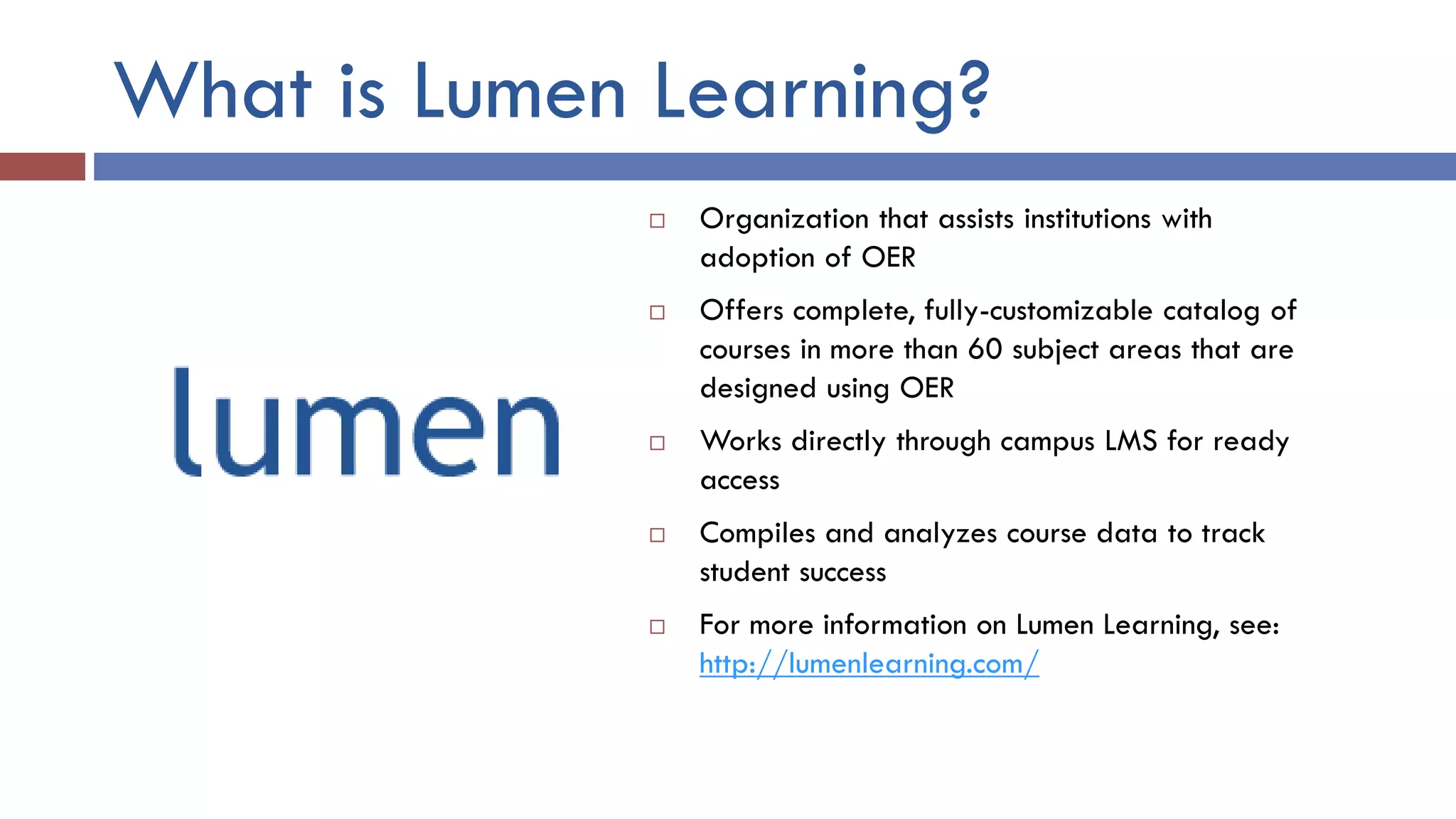 What is Lumen Learning?
 Organization that assists institutions with
adoption of OER
 Offers complete, fully-customizable catalog of
courses in more than 60 subject areas that are
designed using OER
 Works directly through campus LMS for ready
access
 Compiles and analyzes course data to track
student success
 For more information on Lumen Learning, see:
http://lumenlearning.com/
 
