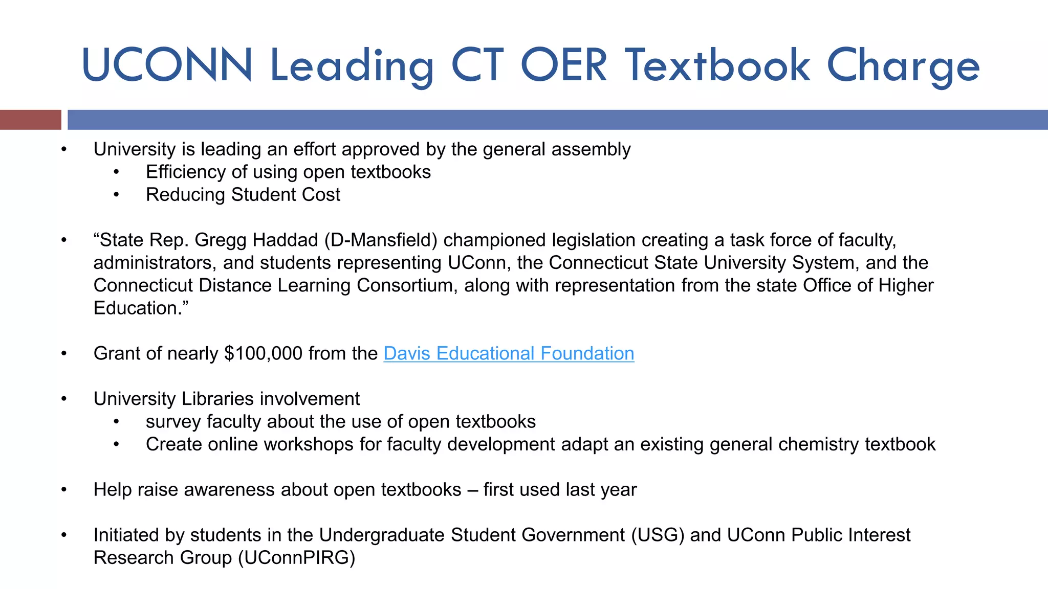 UCONN Leading CT OER Textbook Charge
• University is leading an effort approved by the general assembly
• Efficiency of using open textbooks
• Reducing Student Cost
• “State Rep. Gregg Haddad (D-Mansfield) championed legislation creating a task force of faculty,
administrators, and students representing UConn, the Connecticut State University System, and the
Connecticut Distance Learning Consortium, along with representation from the state Office of Higher
Education.”
• Grant of nearly $100,000 from the Davis Educational Foundation
• University Libraries involvement
• survey faculty about the use of open textbooks
• Create online workshops for faculty development adapt an existing general chemistry textbook
• Help raise awareness about open textbooks – first used last year
• Initiated by students in the Undergraduate Student Government (USG) and UConn Public Interest
Research Group (UConnPIRG)
 