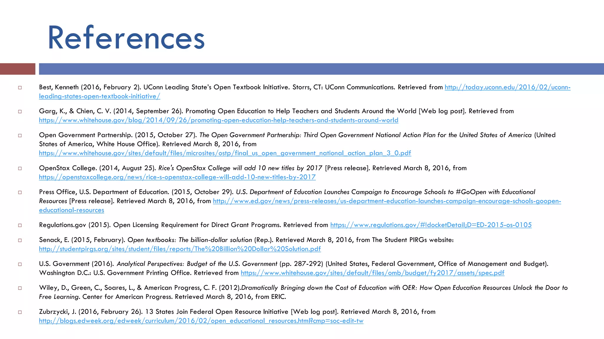 References
 Best, Kenneth (2016, February 2). UConn Leading State’s Open Textbook Initiative. Storrs, CT: UConn Communications. Retrieved from http://today.uconn.edu/2016/02/uconn-
leading-states-open-textbook-initiative/
 Garg, K., & Chien, C. V. (2014, September 26). Promoting Open Education to Help Teachers and Students Around the World [Web log post]. Retrieved from
https://www.whitehouse.gov/blog/2014/09/26/promoting-open-education-help-teachers-and-students-around-world
 Open Government Partnership. (2015, October 27). The Open Government Partnership: Third Open Government National Action Plan for the United States of America (United
States of America, White House Office). Retrieved March 8, 2016, from
https://www.whitehouse.gov/sites/default/files/microsites/ostp/final_us_open_government_national_action_plan_3_0.pdf
 OpenStax College. (2014, August 25). Rice's OpenStax College will add 10 new titles by 2017 [Press release]. Retrieved March 8, 2016, from
https://openstaxcollege.org/news/rice-s-openstax-college-will-add-10-new-titles-by-2017
 Press Office, U.S. Department of Education. (2015, October 29). U.S. Department of Education Launches Campaign to Encourage Schools to #GoOpen with Educational
Resources [Press release]. Retrieved March 8, 2016, from http://www.ed.gov/news/press-releases/us-department-education-launches-campaign-encourage-schools-goopen-
educational-resources
 Regulations.gov (2015). Open Licensing Requirement for Direct Grant Programs. Retrieved from https://www.regulations.gov/#!docketDetail;D=ED-2015-os-0105
 Senack, E. (2015, February). Open textbooks: The billion-dollar solution (Rep.). Retrieved March 8, 2016, from The Student PIRGs website:
http://studentpirgs.org/sites/student/files/reports/The%20Billion%20Dollar%20Solution.pdf
 U.S. Government (2016). Analytical Perspectives: Budget of the U.S. Government (pp. 287-292) (United States, Federal Government, Office of Management and Budget).
Washington D.C.: U.S. Government Printing Office. Retrieved from https://www.whitehouse.gov/sites/default/files/omb/budget/fy2017/assets/spec.pdf
 Wiley, D., Green, C., Soares, L., & American Progress, C. F. (2012).Dramatically Bringing down the Cost of Education with OER: How Open Education Resources Unlock the Door to
Free Learning. Center for American Progress. Retrieved March 8, 2016, from ERIC.
 Zubrzycki, J. (2016, February 26). 13 States Join Federal Open Resource Initiative [Web log post]. Retrieved March 8, 2016, from
http://blogs.edweek.org/edweek/curriculum/2016/02/open_educational_resources.html?cmp=soc-edit-tw
 