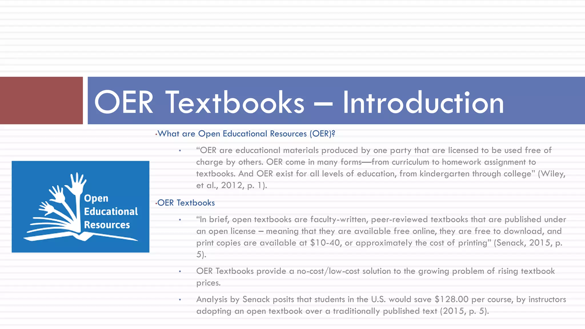 •What are Open Educational Resources (OER)?
• “OER are educational materials produced by one party that are licensed to be used free of
charge by others. OER come in many forms—from curriculum to homework assignment to
textbooks. And OER exist for all levels of education, from kindergarten through college” (Wiley,
et al., 2012, p. 1).
•OER Textbooks
• “In brief, open textbooks are faculty-written, peer-reviewed textbooks that are published under
an open license – meaning that they are available free online, they are free to download, and
print copies are available at $10-40, or approximately the cost of printing” (Senack, 2015, p.
5).
• OER Textbooks provide a no-cost/low-cost solution to the growing problem of rising textbook
prices.
• Analysis by Senack posits that students in the U.S. would save $128.00 per course, by instructors
adopting an open textbook over a traditionally published text (2015, p. 5).
OER Textbooks – Introduction
 