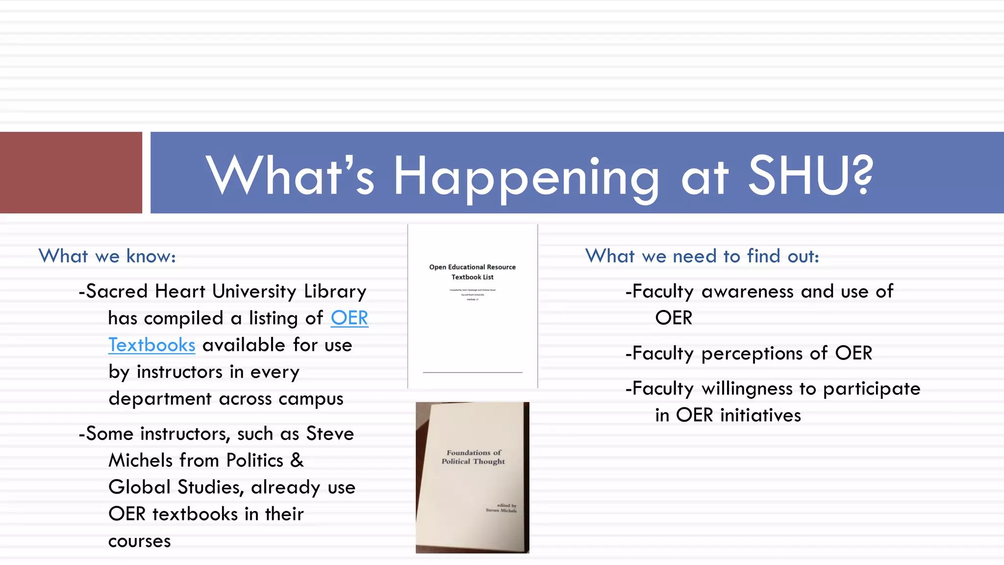 What we need to find out:
-Faculty awareness and use of
OER
-Faculty perceptions of OER
-Faculty willingness to participate
in OER initiatives
What’s Happening at SHU?
What we know:
-Sacred Heart University Library
has compiled a listing of OER
Textbooks available for use
by instructors in every
department across campus
-Some instructors, such as Steve
Michels from Politics &
Global Studies, already use
OER textbooks in their
courses
 