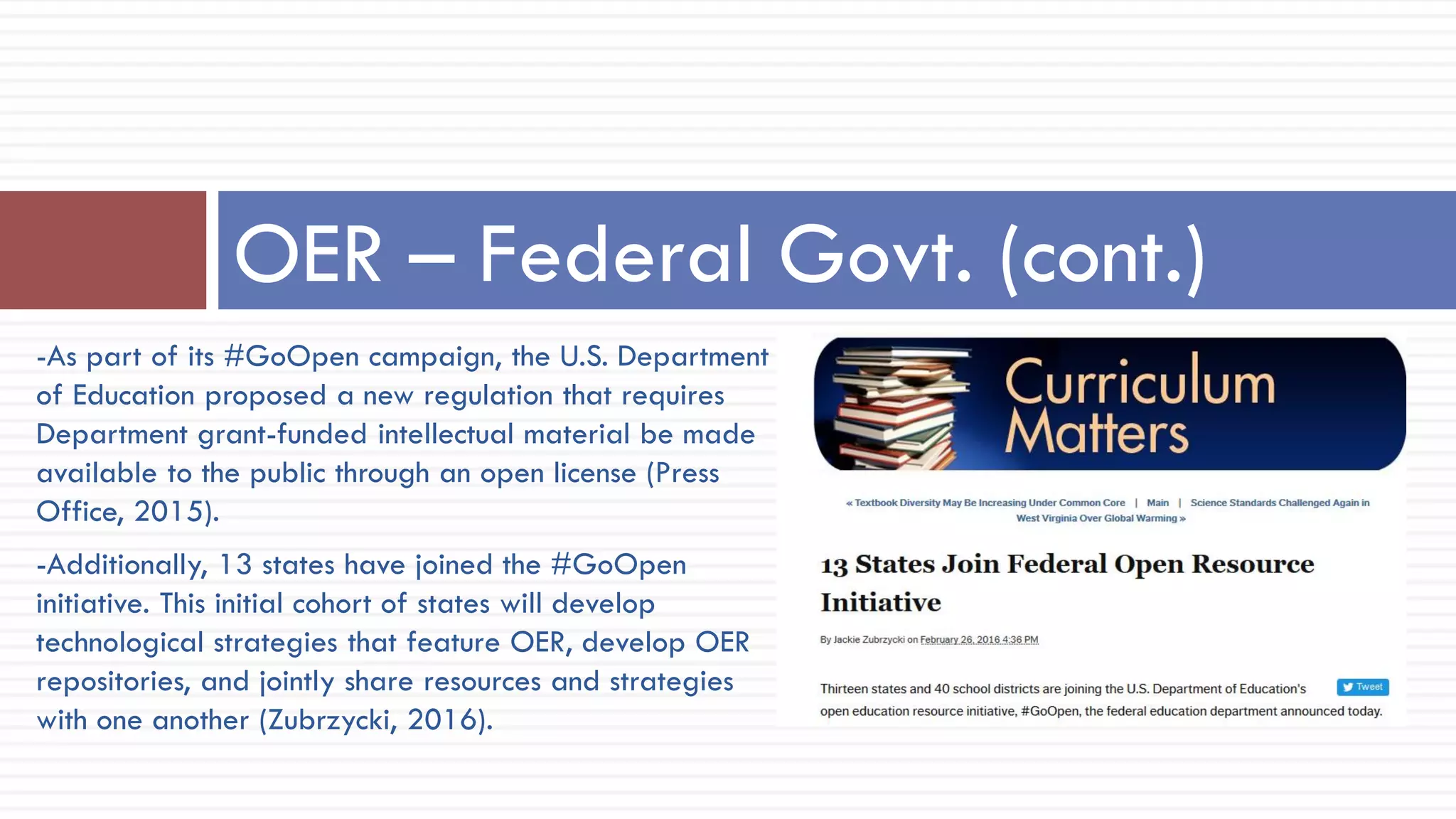 -As part of its #GoOpen campaign, the U.S. Department
of Education proposed a new regulation that requires
Department grant-funded intellectual material be made
available to the public through an open license (Press
Office, 2015).
-Additionally, 13 states have joined the #GoOpen
initiative. This initial cohort of states will develop
technological strategies that feature OER, develop OER
repositories, and jointly share resources and strategies
with one another (Zubrzycki, 2016).
OER – Federal Govt. (cont.)
 