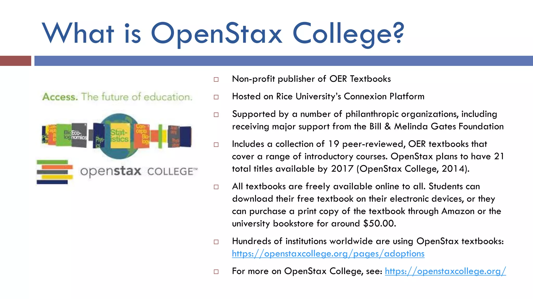 What is OpenStax College?
 Non-profit publisher of OER Textbooks
 Hosted on Rice University’s Connexion Platform
 Supported by a number of philanthropic organizations, including
receiving major support from the Bill & Melinda Gates Foundation
 Includes a collection of 19 peer-reviewed, OER textbooks that
cover a range of introductory courses. OpenStax plans to have 21
total titles available by 2017 (OpenStax College, 2014).
 All textbooks are freely available online to all. Students can
download their free textbook on their electronic devices, or they
can purchase a print copy of the textbook through Amazon or the
university bookstore for around $50.00.
 Hundreds of institutions worldwide are using OpenStax textbooks:
https://openstaxcollege.org/pages/adoptions
 For more on OpenStax College, see: https://openstaxcollege.org/
 