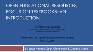 Information Session
by the Office of Digital Learning & Ryan Matura Library
Sacred Heart University, Connecticut
Presented at the Digital Pedagogy Summer Institute
May 20, 2016
OPEN EDUCATIONAL RESOURCES,
FOCUS ON TEXTBOOKS: AN
INTRODUCTION
By Jaya Kannan, Zach Claybaugh & Chelsea Stone
 
