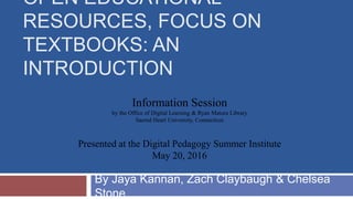 Information Session
by the Office of Digital Learning & Ryan Matura Library
Sacred Heart University, Connecticut
Presented at the Digital Pedagogy Summer Institute
May 20, 2016
OPEN EDUCATIONAL
RESOURCES, FOCUS ON
TEXTBOOKS: AN
INTRODUCTION
By Jaya Kannan, Zach Claybaugh & Chelsea
Stone
 