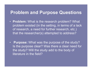 Problem and Purpose Questions
• Problem: What is the research problem? What
problem existed (in the setting, in terms of a lack
of research, a need for further research, etc.)
that the researcher(s) attempted to address?
• Purpose: What was the purpose of the study?
Is the purpose clear? Was there a clear need for
the study? Will the study add to the body of
literature in the field?
 
