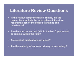 Literature Review Questions
• Is the review comprehensive? That is, did the
researchers include the most relevant literature
regarding each of the study’s variables and
constructs?
• Are the sources current (within the last 5 years) and/
or seminal within the field?
• Are seminal publications reviewed?
• Are the majority of sources primary or secondary?
 