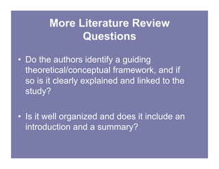 More Literature Review
Questions
• Do the authors identify a guiding
theoretical/conceptual framework, and if
so is it clearly explained and linked to the
study?
• Is it well organized and does it include an
introduction and a summary?
 