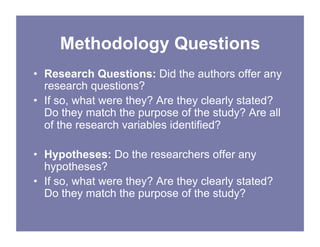 Methodology Questions
• Research Questions: Did the authors offer any
research questions?
• If so, what were they? Are they clearly stated?
Do they match the purpose of the study? Are all
of the research variables identified?
• Hypotheses: Do the researchers offer any
hypotheses?
• If so, what were they? Are they clearly stated?
Do they match the purpose of the study?
 