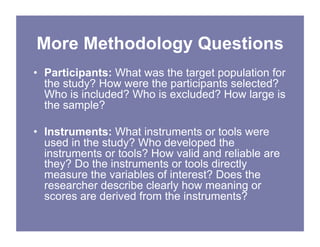 More Methodology Questions
• Participants: What was the target population for
the study? How were the participants selected?
Who is included? Who is excluded? How large is
the sample?
• Instruments: What instruments or tools were
used in the study? Who developed the
instruments or tools? How valid and reliable are
they? Do the instruments or tools directly
measure the variables of interest? Does the
researcher describe clearly how meaning or
scores are derived from the instruments?
 