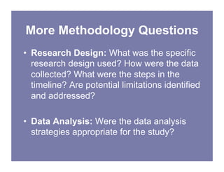 More Methodology Questions
• Research Design: What was the specific
research design used? How were the data
collected? What were the steps in the
timeline? Are potential limitations identified
and addressed?
• Data Analysis: Were the data analysis
strategies appropriate for the study?
 