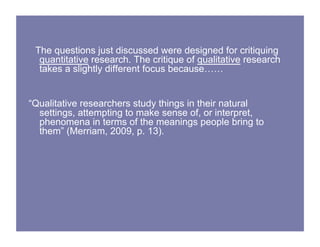 The questions just discussed were designed for critiquing
quantitative research. The critique of qualitative research
takes a slightly different focus because……
“Qualitative researchers study things in their natural
settings, attempting to make sense of, or interpret,
phenomena in terms of the meanings people bring to
them” (Merriam, 2009, p. 13).
 