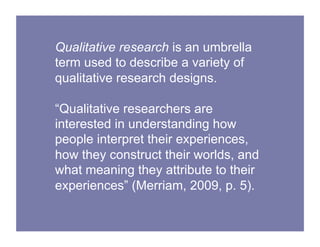 Qualitative research is an umbrella
term used to describe a variety of
qualitative research designs.
“Qualitative researchers are
interested in understanding how
people interpret their experiences,
how they construct their worlds, and
what meaning they attribute to their
experiences” (Merriam, 2009, p. 5).
 