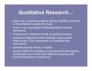 Qualitative Research…
• starts with a general problem without specific questions
or hypotheses to guide the study.
• may or may not present a theoretical/conceptual
framework.
• is based on a relatively small, purposive sample.
• measures intensively with relatively unstructured
instruments. (The researcher is considered the
instrument.)
• presents results mainly in words.
• results reflect the realities as perceived by participants;
participants can review their data for accuracy and
provide feedback to researcher.
 