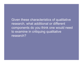 Given these characteristics of qualitative
research, what additional or different
components do you think one would need
to examine in critiquing qualitative
research?
 