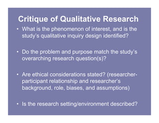 .
Critique of Qualitative Research
• What is the phenomenon of interest, and is the
study’s qualitative inquiry design identified?
• Do the problem and purpose match the study’s
overarching research question(s)?
• Are ethical considerations stated? (researcher-
participant relationship and researcher’s
background, role, biases, and assumptions)
• Is the research setting/environment described?
 