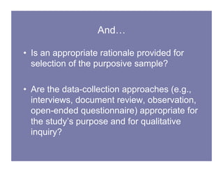 And…
• Is an appropriate rationale provided for
selection of the purposive sample?
• Are the data-collection approaches (e.g.,
interviews, document review, observation,
open-ended questionnaire) appropriate for
the study’s purpose and for qualitative
inquiry?
 