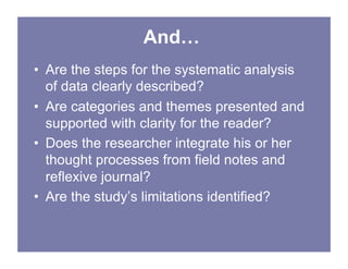 And…
• Are the steps for the systematic analysis
of data clearly described?
• Are categories and themes presented and
supported with clarity for the reader?
• Does the researcher integrate his or her
thought processes from field notes and
reflexive journal?
• Are the study’s limitations identified?
 