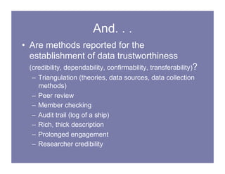 And. . .
• Are methods reported for the
establishment of data trustworthiness
(credibility, dependability, confirmability, transferability)?
– Triangulation (theories, data sources, data collection
methods)
– Peer review
– Member checking
– Audit trail (log of a ship)
– Rich, thick description
– Prolonged engagement
– Researcher credibility
 