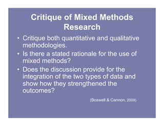Critique of Mixed Methods
Research
• Critique both quantitative and qualitative
methodologies.
• Is there a stated rationale for the use of
mixed methods?
• Does the discussion provide for the
integration of the two types of data and
show how they strengthened the
outcomes?
(Boswell & Cannon, 2009)
 