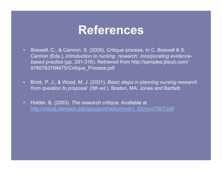 References
• Boswell, C., & Cannon, S. (2009). Critique process. In C. Boswell & S.
Cannon (Eds.), Introduction to nursing research: Incorporating evidence-
based practice (pp. 291-316). Retrieved from http://samples.jbpub.com/
9780763794675/Critique_Process.pdf
• Brink, P. J., & Wood, M. J. (2001). Basic steps in planning nursing research
from question to proposal (5th ed.). Boston, MA: Jones and Bartlett.
• Holder, B. (2003). The research critique. Available at
http://virtual.clemson.edu/group/odce/summer1_03/nursT807/pdf
 