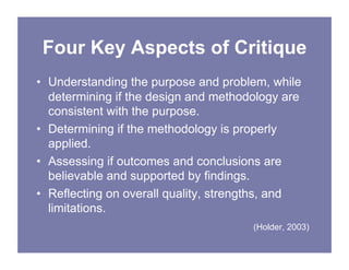 Four Key Aspects of Critique
• Understanding the purpose and problem, while
determining if the design and methodology are
consistent with the purpose.
• Determining if the methodology is properly
applied.
• Assessing if outcomes and conclusions are
believable and supported by findings.
• Reflecting on overall quality, strengths, and
limitations.
(Holder, 2003)
 