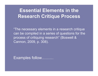 Essential Elements in the
Research Critique Process
“The necessary elements in a research critique
can be compiled in a series of questions for the
process of critiquing research” (Boswell &
Cannon, 2009, p. 308).
Examples follow………
 