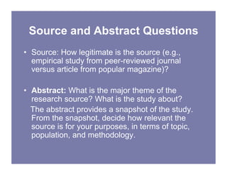 Source and Abstract Questions
• Source: How legitimate is the source (e.g.,
empirical study from peer-reviewed journal
versus article from popular magazine)?
• Abstract: What is the major theme of the
research source? What is the study about?
The abstract provides a snapshot of the study.
From the snapshot, decide how relevant the
source is for your purposes, in terms of topic,
population, and methodology.
 