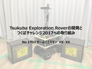 Tsukuba Exploration Roverの開発と
つくばチャレンジ2017への取り組み
No 1702 チームイエスマン XX XX
 