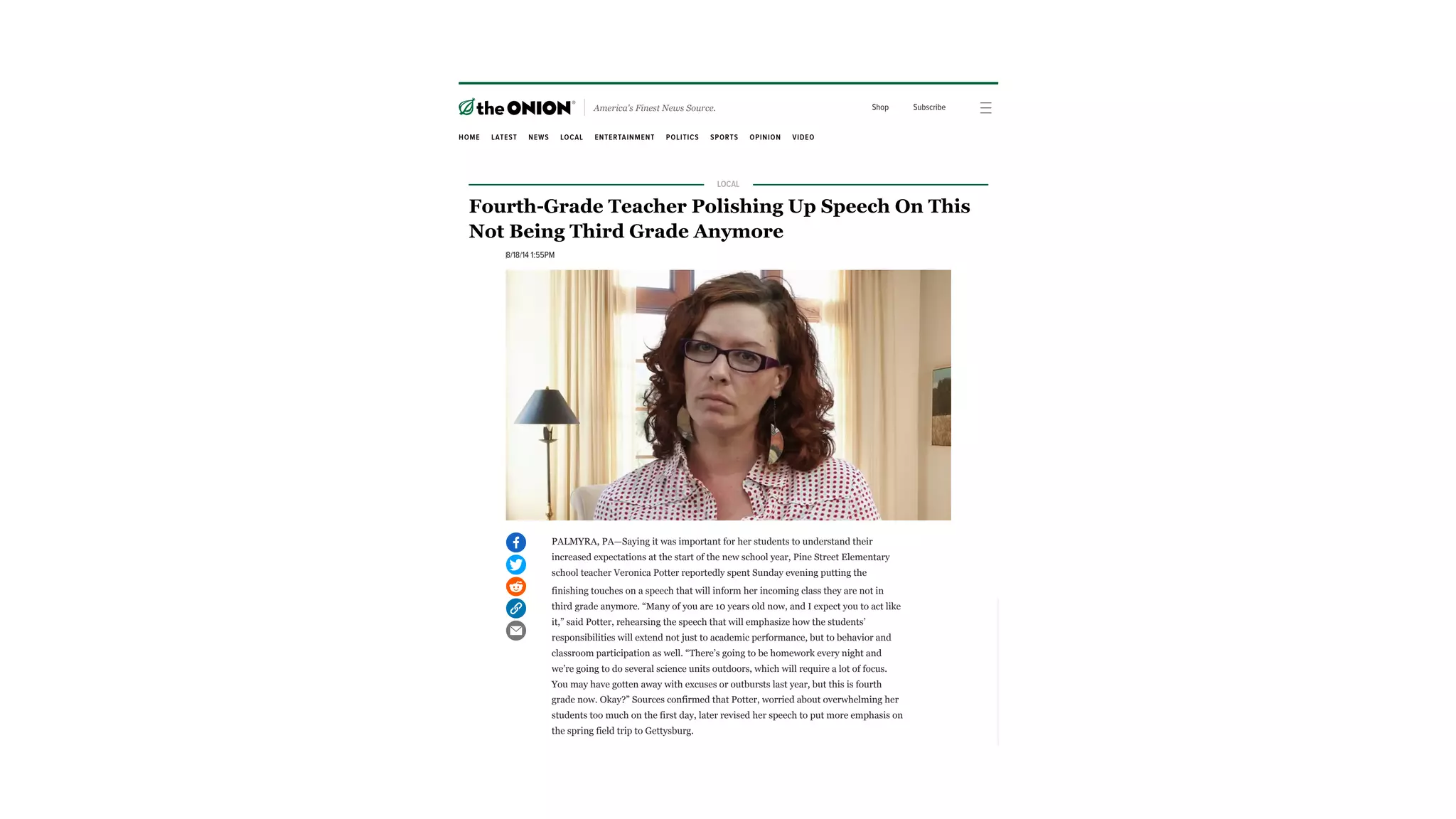 finishing touches on a speech that will inform her incoming class they are not in
third grade anymore. “Many of you are 10 years old now, and I expect you to act like
it,” said Potter, rehearsing the speech that will emphasize how the students’
responsibilities will extend not just to academic performance, but to behavior and
classroom participation as well. “There’s going to be homework every night and
we’re going to do several science units outdoors, which will require a lot of focus.
You may have gotten away with excuses or outbursts last year, but this is fourth
grade now. Okay?” Sources confirmed that Potter, worried about overwhelming her
students too much on the first day, later revised her speech to put more emphasis on
the spring field trip to Gettysburg.
Watch
Ads by
Send feedback Why this ad?
PALMYRA, PA—Saying it was important for her students to understand their
increased expectations at the start of the new school year, Pine Street Elementary
school teacher Veronica Potter reportedly spent Sunday evening putting the
America's Finest News Source. Shop Subscribe
HOME LATEST NEWS LOCAL ENTERTAINMENT POLITICS SPORTS OPINION VIDEO
ADVERTISEMENT
LOCAL
Fourth-Grade Teacher Polishing Up Speech On This
Not Being Third Grade Anymore
8/18/14 1:55PM
PALMYRA, PA—Saying it was important for her students to understand their
increased expectations at the start of the new school year, Pine Street Elementary
school teacher Veronica Potter reportedly spent Sunday evening putting the
ADVERTISEMENT
LOCAL
Fourth-Grade Teacher Polishing Up Speech On This
Not Being Third Grade Anymore
8/18/14 1:55PM
PALMYRA, PA—Saying it was important for her students to understand their
increased expectations at the start of the new school year, Pine Street Elementary
school teacher Veronica Potter reportedly spent Sunday evening putting the
ADVERTISEMENT
LOCAL
Fourth-Grade Teacher Polishing Up Speech On This
Not Being Third Grade Anymore
8/18/14 1:55PM
 