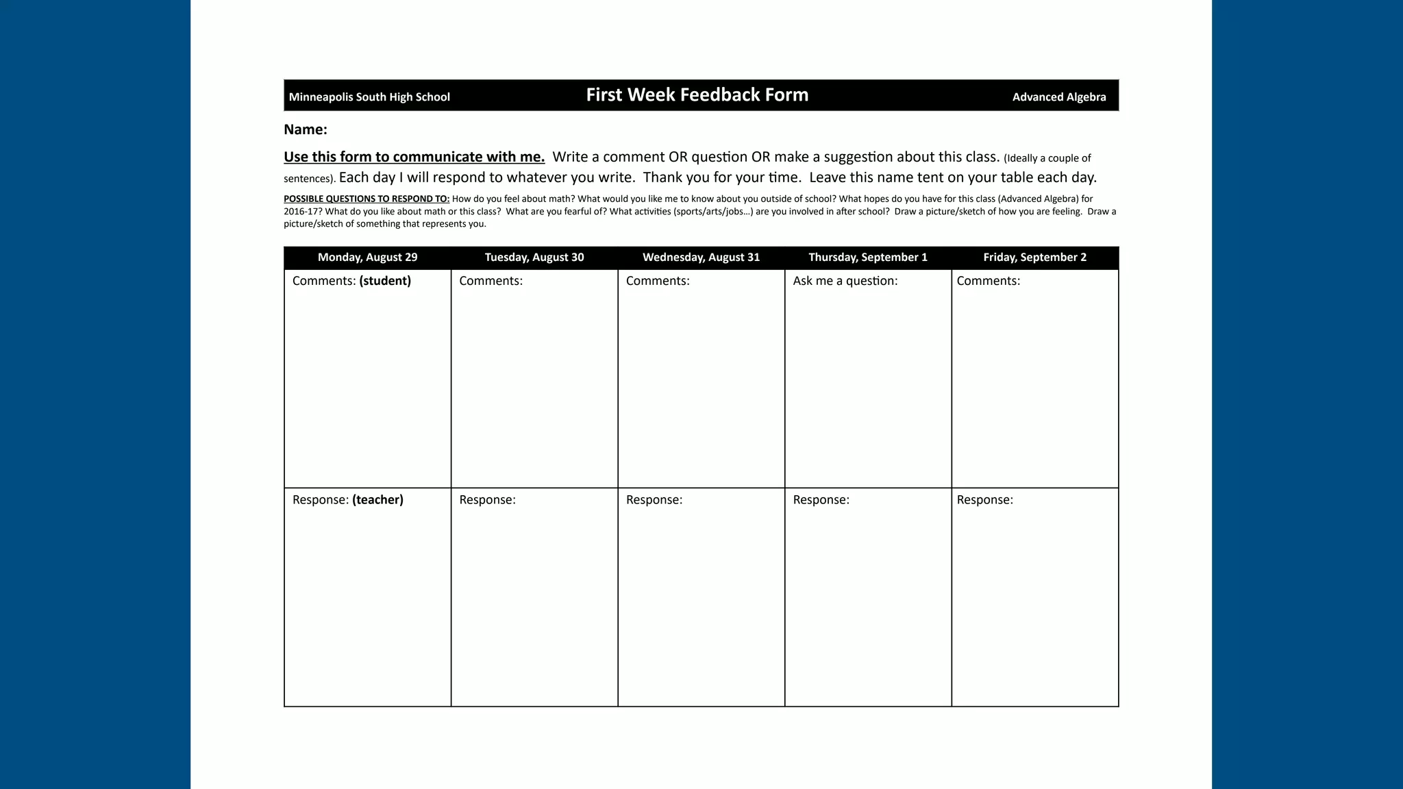Name:
Use this form to communicate with me. Write a comment OR ques1on OR make a sugges1on about this class. (Ideally a couple of
sentences). Each day I will respond to whatever you write. Thank you for your 1me. Leave this name tent on your table each day.
POSSIBLE QUESTIONS TO RESPOND TO: How do you feel about math? What would you like me to know about you outside of school? What hopes do you have for this class (Advanced Algebra) for
2016-17? What do you like about math or this class? What are you fearful of? What ac1vi1es (sports/arts/jobs…) are you involved in aPer school? Draw a picture/sketch of how you are feeling. Draw a
picture/sketch of something that represents you.
Minneapolis South High School First Week Feedback Form Advanced Algebra
Monday, August 29 Tuesday, August 30 Wednesday, August 31 Thursday, September 1 Friday, September 2
Comments: (student) Comments: Comments: Ask me a ques1on: Comments:
Response: (teacher) Response: Response: Response: Response:
 