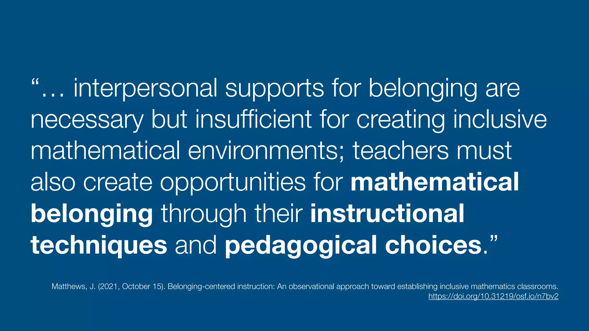 “… interpersonal supports for belonging are
necessary but insuf
fi
cient for creating inclusive
mathematical environments; teachers must
also create opportunities for mathematical
belonging through their instructional
techniques and pedagogical choices.”
Matthews, J. (2021, October 15). Belonging-centered instruction: An observational approach toward establishing inclusive mathematics classrooms.
 
https://doi.org/10.31219/osf.io/n7bv2
 