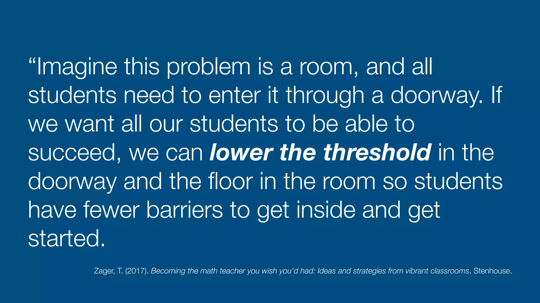 “Imagine this problem is a room, and all
students need to enter it through a doorway. If
we want all our students to be able to
succeed, we can lower the threshold in the
doorway and the
fl
oor in the room so students
have fewer barriers to get inside and get
started.
Zager, T. (2017). Becoming the math teacher you wish you’d had: Ideas and strategies from vibrant classrooms. Stenhouse.
 