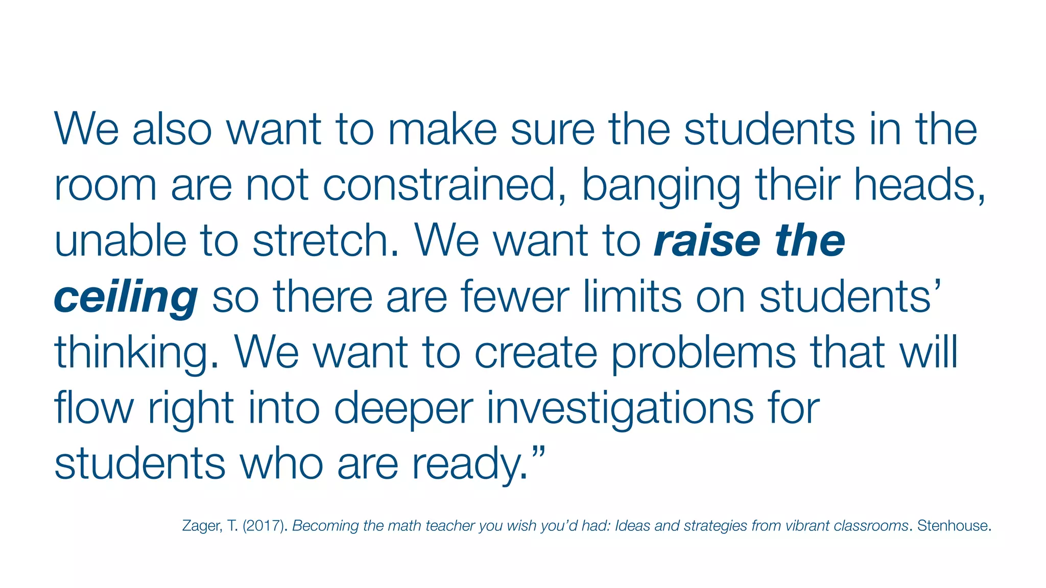 We also want to make sure the students in the
room are not constrained, banging their heads,
unable to stretch. We want to raise the
ceiling so there are fewer limits on students’
thinking. We want to create problems that will
fl
ow right into deeper investigations for
students who are ready.”
Zager, T. (2017). Becoming the math teacher you wish you’d had: Ideas and strategies from vibrant classrooms. Stenhouse.
 