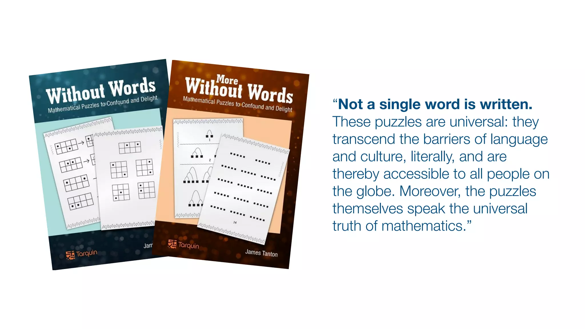 “Not a single word is written.
These puzzles are universal: they
transcend the barriers of language
and culture, literally, and are
thereby accessible to all people on
the globe. Moreover, the puzzles
themselves speak the universal
truth of mathematics.”
 