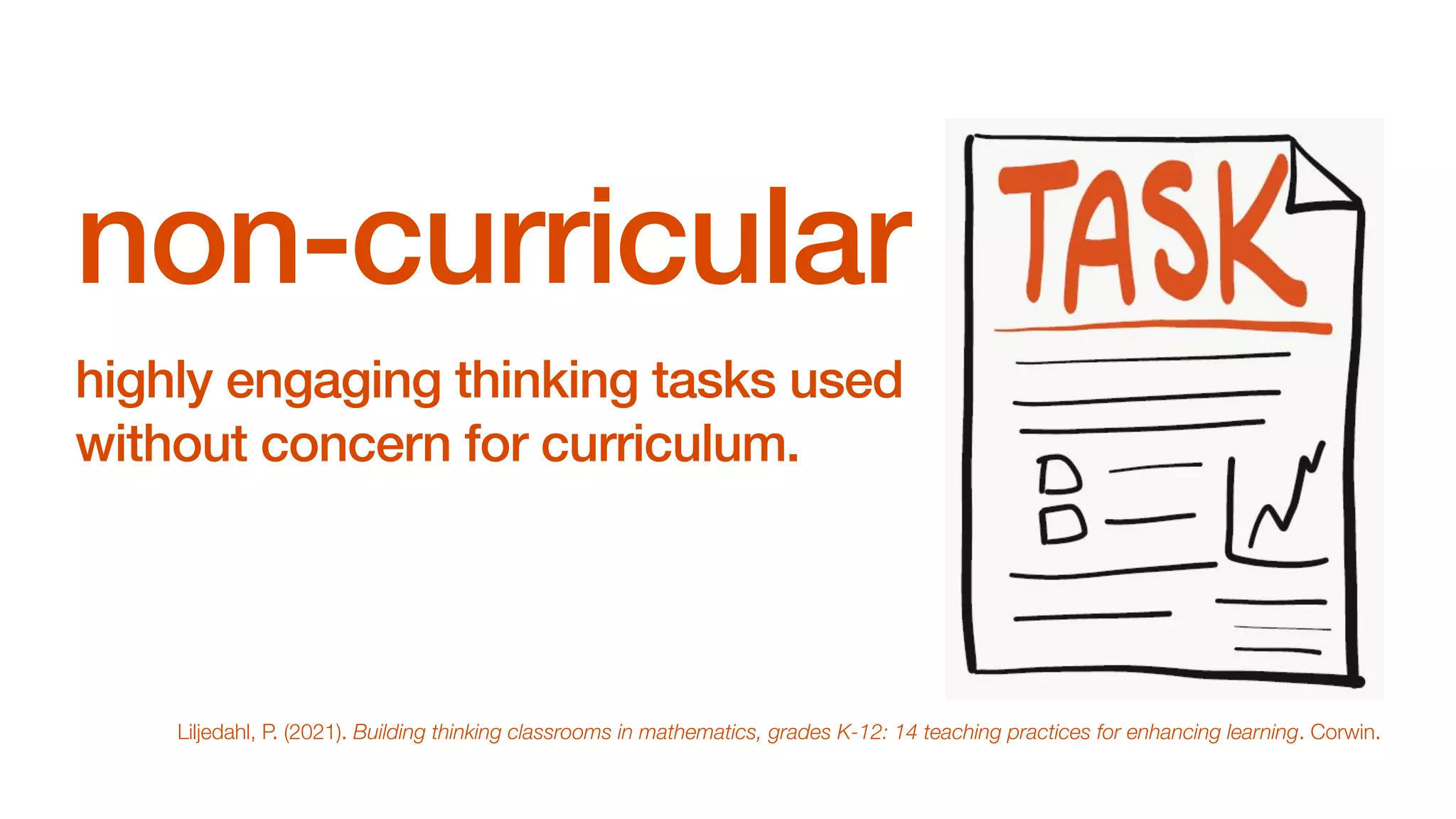 non-curricular
highly engaging thinking tasks used
without concern for curriculum.
Liljedahl, P. (2021). Building thinking classrooms in mathematics, grades K-12: 14 teaching practices for enhancing learning. Corwin.
 