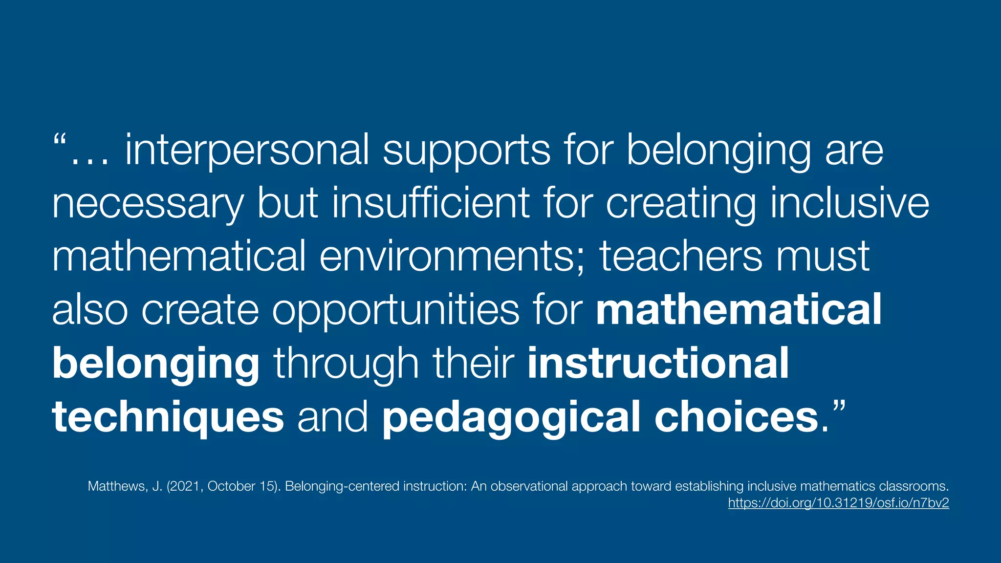 “… interpersonal supports for belonging are
necessary but insuf
fi
cient for creating inclusive
mathematical environments; teachers must
also create opportunities for mathematical
belonging through their instructional
techniques and pedagogical choices.”
Matthews, J. (2021, October 15). Belonging-centered instruction: An observational approach toward establishing inclusive mathematics classrooms.
 
https://doi.org/10.31219/osf.io/n7bv2
 
