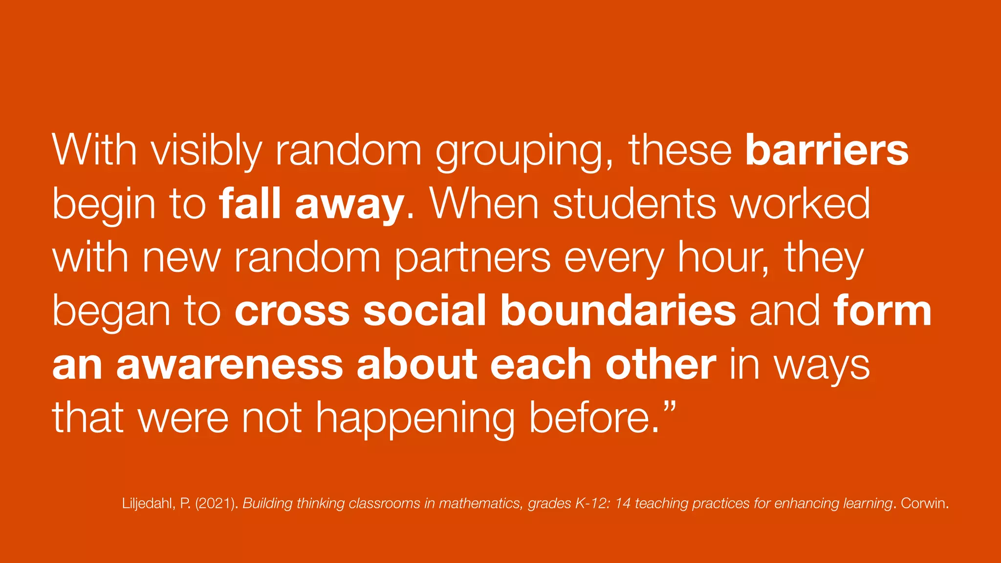 With visibly random grouping, these barriers
begin to fall away. When students worked
with new random partners every hour, they
began to cross social boundaries and form
an awareness about each other in ways
that were not happening before.”
Liljedahl, P. (2021). Building thinking classrooms in mathematics, grades K-12: 14 teaching practices for enhancing learning. Corwin.
 